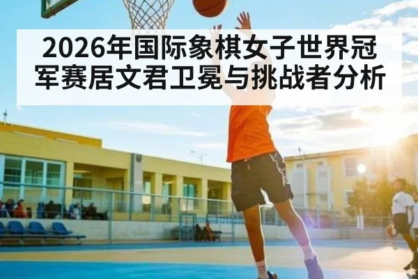 2026年国际象棋女子世界冠军赛居文君卫冕与挑战者分析 | kaiyun sport
