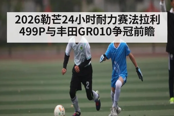 2026勒芒24小时耐力赛法拉利499P与丰田GR010争冠前瞻 | kaiyun sport